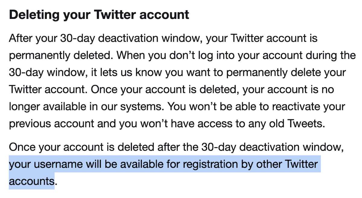 Deleting your Twitter account: After your 30-day deactivation window, your Twitter account is permanently deleted. When you don’t log into your account during the 30-day window, it lets us know you want to permanently delete your Twitter account. Once your account is deleted, your account is no longer available in our systems. You won’t be able to reactivate your previous account and you won’t have access to any old Tweets. Once your account is deleted after the 30-day deactivation window, your username will be available for registration by other Twitter accounts.