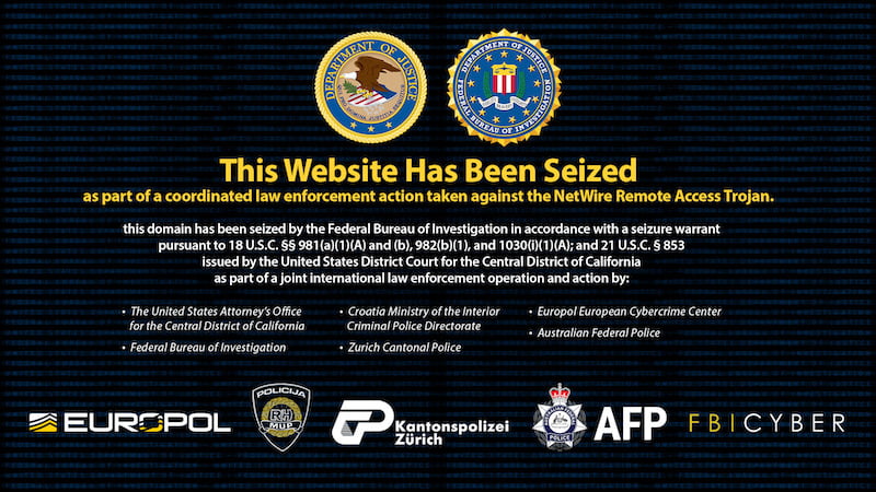 This Website Has Been Seized as part of a coordinated law enforcement action taken against the NetWire Remote Access Trojan. This domain has been seized by the Federal Bureau of Investigation in accordance with a seizure warrant pursuant to 18 U.S.C. §§ 981 (a)(1)(A) and (b), 982(b)(1), and 1030(i)(1) (A); and 21 U.S.C. § 853 issued by the United States District Court for the Central District of California as part of a joint international law enforcement operation and action by: • The United States Attorney's Office for the Central District of California • Federal Bureau of Investigation • Croatia Ministry of the Interior Criminal Police Directorate • Europol European Cybercrime Center • Criminal Police Directorate Australian Federal Police • Zurich Cantonal Police
