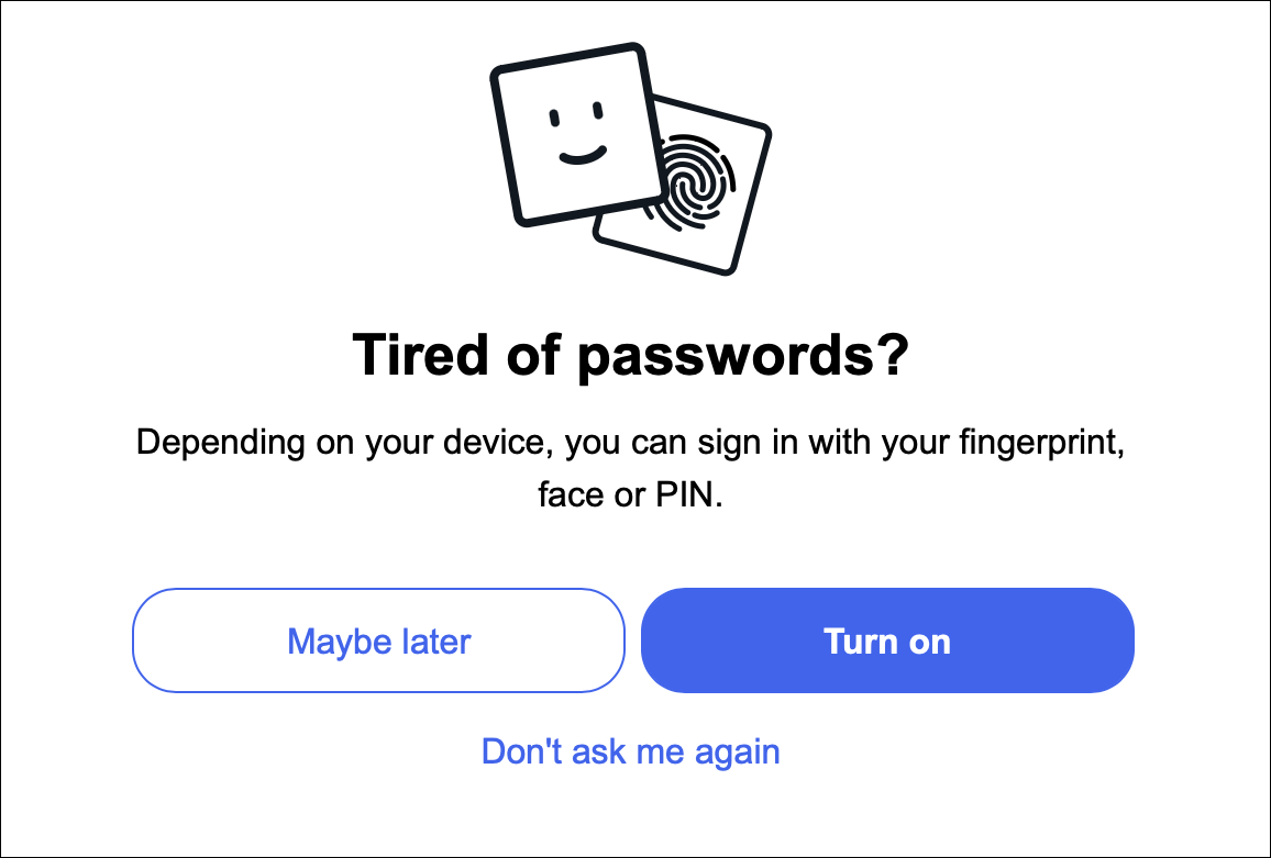 Tired of passwords? Depending on your device, you can sign in with your fingerprint, face or PIN. (Maybe layer) (Turn on) or Don't ask me again